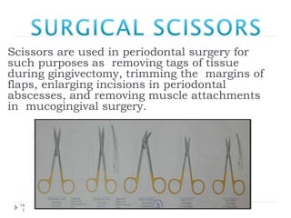 Scissors are used in periodontal surgery for
such purposes as removing tags of tissue
during gingivectomy, trimming the margins of
flaps, enlarging incisions in periodontal
abscesses, and removing muscle attachments
in mucogingival surgery.
14
7
 