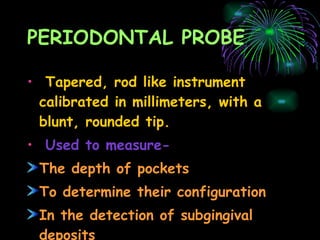 PERIODONTAL PROBE Tapered, rod like instrument calibrated in millimeters, with a blunt, rounded tip. Used to measure- The depth of pockets To determine their configuration In the detection of subgingival deposits 