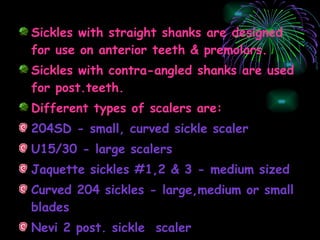 Sickles with straight shanks are designed for use on anterior teeth & premolars. Sickles with contra-angled shanks are used for post.teeth. Different types of scalers are: 204SD - small, curved sickle scaler U15/30 - large scalers Jaquette sickles #1,2 & 3 - medium sized Curved 204 sickles - large,medium or small blades Nevi 2 post. sickle  scaler  
