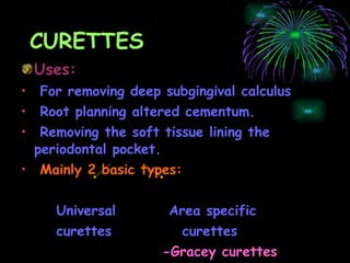 CURETTES Uses: For removing deep subgingival calculus Root planning altered cementum.  Removing the soft tissue lining the periodontal pocket. Mainly 2 basic types: Universal  Area specific  curettes  curettes -Gracey curettes 