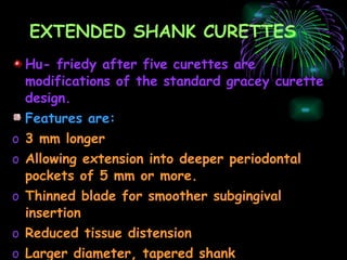EXTENDED SHANK CURETTES Hu- friedy after five curettes are modifications of the standard gracey curette design. Features are: 3 mm longer Allowing extension into deeper periodontal pockets of 5 mm or more. Thinned blade for smoother subgingival insertion Reduced tissue distension Larger diameter, tapered shank Use:   for heavy or tenacious calculus  
