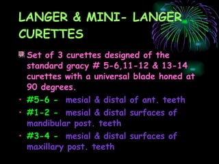 LANGER & MINI- LANGER CURETTES Set of 3 curettes designed of the standard gracy # 5-6,11-12 & 13-14 curettes with a universal blade honed at 90 degrees. #5-6 -   mesial & distal of ant. teeth #1-2 -   mesial & distal surfaces of mandibular post. teeth #3-4 -   mesial & distal surfaces of maxillary post. teeth   