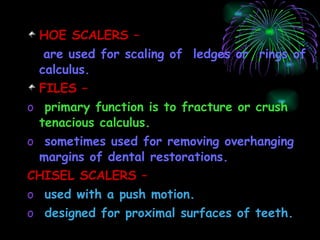 HOE SCALERS –  are used for scaling of  ledges or  rings of calculus. FILES –  primary function is to fracture or crush tenacious calculus. sometimes used for removing overhanging margins of dental restorations. CHISEL SCALERS – used with a push motion. designed for proximal surfaces of teeth. 