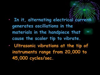 In it, alternating electrical current generates oscillations in the materials in the handpiece that cause the scaler tip to vibrate. Ultrasonic vibrations at the tip of instruments range from 20,000 to 45,000 cycles/sec. 
