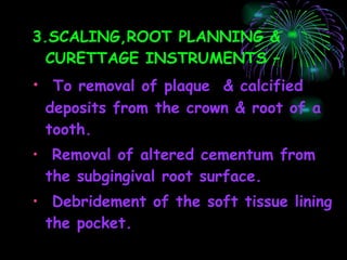 3.SCALING,ROOT PLANNING & CURETTAGE INSTRUMENTS – To removal of plaque  & calcified deposits from the crown & root of a tooth. Removal of altered cementum from the subgingival root surface. Debridement of the soft tissue lining the pocket. 