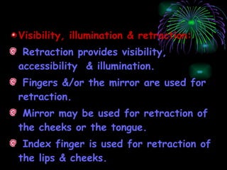 Visibility, illumination & retraction: Retraction provides visibility, accessibility  & illumination. Fingers &/or the mirror are used for retraction. Mirror may be used for retraction of the cheeks or the tongue. Index finger is used for retraction of the lips & cheeks. 