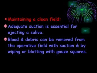 Maintaining a clean field: Adequate suction is essential for ejecting a saliva. Blood & debris can be removed from the operative field with suction & by wiping or blotting with gauze squares. 