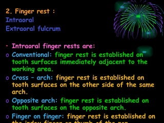 2. Finger rest : Intraoral Extraoral fulcrum Intraoral finger rests are: Conventional:   finger rest is established on tooth surfaces immediately adjacent to the working area. Cross – arch:   finger rest is established on tooth surfaces on the other side of the same arch. Opposite arch:   finger rest is established on tooth surfaces on the opposite arch. Finger on finger:   finger rest is established on the index finger or thumb of the non operating hand.  