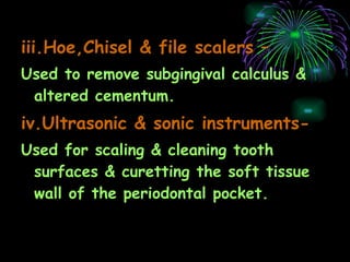 iii.Hoe,Chisel & file scalers –   Used to remove subgingival calculus & altered cementum. iv.Ultrasonic & sonic instruments- Used for scaling & cleaning tooth surfaces & curetting the soft tissue wall of the periodontal pocket. 