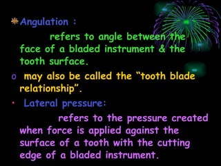 Angulation : refers to angle between the face of a bladed instrument & the tooth surface. may also be called the “tooth blade relationship”. Lateral pressure: refers to the pressure created when force is applied against the surface of a tooth with the cutting edge of a bladed instrument. 