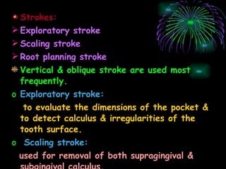 Strokes: Exploratory stroke Scaling stroke Root planning stroke Vertical & oblique stroke are used most frequently. Exploratory stroke: to evaluate the dimensions of the pocket & to detect calculus & irregularities of the tooth surface. Scaling stroke: used for removal of both supragingival & subgingival calculus. 