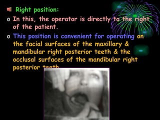 Right position: In this, the operator is directly to the right of the patient. This position is convenient for operating   on the facial surfaces of the maxillary & mandibular right posterior teeth & the occlusal surfaces of the mandibular right posterior teeth. 
