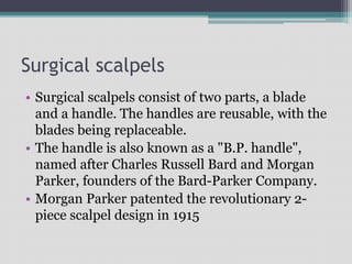 Surgical scalpels
• Surgical scalpels consist of two parts, a blade
and a handle. The handles are reusable, with the
blades being replaceable.
• The handle is also known as a "B.P. handle",
named after Charles Russell Bard and Morgan
Parker, founders of the Bard-Parker Company.
• Morgan Parker patented the revolutionary 2-
piece scalpel design in 1915
 