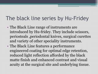 The black line series by Hu-Fridey
• The Black Line range of instruments are
introduced by Hu-fridey. They include scissors,
periosteals ,periodontal knives, surgical curettes
and variety of other speciality instruments.
• The Black Line features a performance
engineered coating for optimal edge retention,
reduced light reflection afforded by the black
matte finish and enhanced contrast and visual
acuity at the surgical site and underlying tissue.
 