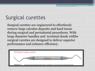 Surgical curettes
Surgical curettes are engineered to effortlessly
remove large calculus deposits and hard tissue
during surgical and periodontal procedures. With
large diameter handles and terminal shank widths
surgical curettes are designed to deliver superior
performance and enhance efficiency.
 
