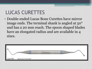 LUCAS CURETTES
• Double-ended Lucas Bone Curettes have mirror
image ends. The terminal shank is angled at 50°
and has a 20 mm reach. The spoon shaped blades
have an elongated radius and are available in 4
sizes.
 