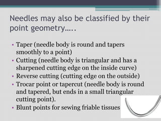 Needles may also be classified by their
point geometry…..
• Taper (needle body is round and tapers
smoothly to a point)
• Cutting (needle body is triangular and has a
sharpened cutting edge on the inside curve)
• Reverse cutting (cutting edge on the outside)
• Trocar point or tapercut (needle body is round
and tapered, but ends in a small triangular
cutting point).
• Blunt points for sewing friable tissues
 