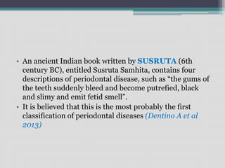 • An ancient Indian book written by SUSRUTA (6th
century BC), entitled Susruta Samhita, contains four
descriptions of periodontal disease, such as “the gums of
the teeth suddenly bleed and become putrefied, black
and slimy and emit fetid smell”.
• It is believed that this is the most probably the first
classification of periodontal diseases (Dentino A et al
2013)
 