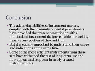Conclusion
• The advancing abilities of instrument makers,
coupled with the ingenuity of dental practitioners,
have provided the present practitioner with a
multitude of instrument designs capable of reaching
nearly every portion of the dentition.
• But it is equally important to understand their usage
and indications at the same time.
• Some of the more efficient instruments from these
sets have withstood the test of long-term use and
now appear and reappear in newly created
instrument sets.
 