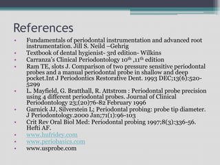 References
• Fundamentals of periodontal instrumentation and advanced root
instrumentation. Jill S. Neild –Gehrig
• Textbook of dental hygienist- 3rd edition- Wilkins
• Carranza’s Clinical Periodontology 10th ,11th edition
• Ram TE, slots J. Comparison of two pressure sensitive periodontal
probes and a manual periodontal probe in shallow and deep
pocket.Int J Periodontics Restorative Dent. 1993 DEC;13(6):520-
5299
• L. Mayfield, G. Bratthall, R. Attstrom : Periodontal probe precision
using 4 different periodontal probes. Journal of Clinical
Periodontology 23;(20)76-82 February 1996
• Garnick JJ, Silverstein L; Periodontal probing: probe tip diameter.
J Periodontology.2000 Jan;71(1):96-103
• Crit Rev Oral Biol Med: Periodontal probing 1997;8(3):336-56.
Hefti AF.
• www.hufridey.com
• www.periobasics.com
• www.usprobe.com
 