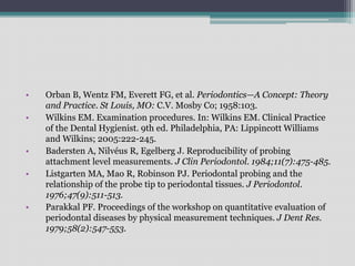 • Orban B, Wentz FM, Everett FG, et al. Periodontics—A Concept: Theory
and Practice. St Louis, MO: C.V. Mosby Co; 1958:103.
• Wilkins EM. Examination procedures. In: Wilkins EM. Clinical Practice
of the Dental Hygienist. 9th ed. Philadelphia, PA: Lippincott Williams
and Wilkins; 2005:222-245.
• Badersten A, Nilvéus R, Egelberg J. Reproducibility of probing
attachment level measurements. J Clin Periodontol. 1984;11(7):475-485.
• Listgarten MA, Mao R, Robinson PJ. Periodontal probing and the
relationship of the probe tip to periodontal tissues. J Periodontol.
1976;47(9):511-513.
• Parakkal PF. Proceedings of the workshop on quantitative evaluation of
periodontal diseases by physical measurement techniques. J Dent Res.
1979;58(2):547-553.
 