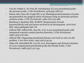 • Van der Velden U, de Vries IH. Introduction of a new periodontal probe:
the pressure probe. J Clin Periodontol. 1978;5(3):188-197.
• Polson AM, Caton IB, Yeaple RN, et al. Histological determination of probe
tip penetration into gingival sulcus of humans using an electronic pressure
sensitive probe. J Clin Periodontol. 1980;7(6):479-488.
• Kleinberg I, Kaufman HW, Wolff M. Measurement of tooth
hypersensitivity and oral factors involved in its development. Arch Oral
Biol. 1994;39(Suppl):63S-71S.
• Jeffcoat MK, Jeffcoat RL, Jens SC, et al. A new periodontal probe with
automated cemento-enamel junction detection. J Clin Periodontol.
1986;13(4):276-280.
• Jeffcoat MK. Diagnosing periodontal disease: new tools to solve an old
problem. J Am Dent Assoc. 1991;122(1):54-59.
• Gibbs CH, Hirschfeld IW, Lee JG, et al. Description and clinical evaluation
of a new computerized periodontal probe-the Florida Probe. J Clin
Periodontol. 1988;15(2):137-144.
 
