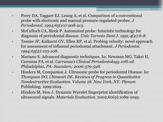 • Perry DA, Taggart EJ, Leung A, et al. Comparison of a conventional
probe with electronic and manual pressure-regulated probes. J
Periodontol. 1994;65(10):908-913.
• McCulloch CA, Birek P. Automated probe: futuristic technology for
diagnosis of periodontal disease. Univ Toronto Dent J. 1991;4(2):6-8.
• Tessier JF, Kulkarni GV, Ellen RP, et al. Probing velocity: novel approach
for assessment of inflamed periodontal attachment. J Periodontol.
1994;65(2):103-108.
• Mariano S. Advanced diagnostic techniques. In: Newman MG, Takei H,
Carranza FA, et al. Carranza‘s Clinical Periodontology.10th ed.
Philadelphia, PA: Saunders; 2006:579-598.
• Hinders M, Companion J. Ultrasonic probe for periodontal Disease. In:
Thompson DO, Chimenti DE. Reviews of Progress in Quantitative
Nondestructive Evaluation. Volume 18. New York, NY: Plenum
Publishing; 1999:1609.
• Hinders M, Hou J. Dynamic Wavelet fingerprint identification of
ultrasound signals. Materials Evaluation. 2002;60(9):1089-1093.
 