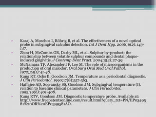 • Kasaj A, Moschos I, Röhrig B, et al. The effectiveness of a novel optical
probe in subgingival calculus detection. Int J Dent Hyg. 2008;6(2):143-
147.
• Zhou H, McCombs GB, Darby ML, et al. Sulphur by-product: the
relationship between volatile sulphur compounds and dental plaque-
induced gingivitis. J Contemp Dent Pract. 2004;5(2):27-39.
• McNamara TF, Alexander JF, Lee M. The role of microorganisms in the
production of oral malodor. Oral Surg Oral Med Oral Pathol.
1972;34(1):41-48.
• Kung RT, Ochs B, Goodson JM. Temperature as a periodontal diagnostic.
J Clin Periodontol. 1990;17(8):557-563.
• Haffajee AD, Socransky SS, Goodson JM. Subgingival temperature (I).
relation to baseline clinical parameters. J Clin Periodontol.
1992;19(6):401-408.
• Kung RTV, Goodson JM. Diagnostic temperature probe. Available at:
http://www.freepatentsonline.com/result.html?query_txt=PN/EP03495
81%20OR%20EP0349581AO.
 