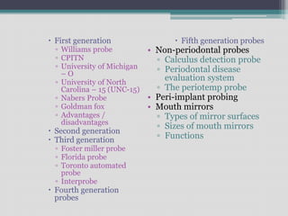  First generation
▫ Williams probe
▫ CPITN
▫ University of Michigan
– O
▫ University of North
Carolina – 15 (UNC-15)
▫ Nabers Probe
▫ Goldman fox
▫ Advantages /
disadvantages
 Second generation
 Third generation
▫ Foster miller probe
▫ Florida probe
▫ Toronto automated
probe
▫ Interprobe
 Fourth generation
probes
 Fifth generation probes
• Non-periodontal probes
▫ Calculus detection probe
▫ Periodontal disease
evaluation system
▫ The periotemp probe
• Peri-implant probing
• Mouth mirrors
▫ Types of mirror surfaces
▫ Sizes of mouth mirrors
▫ Functions
 