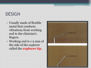 DESIGN
• Usually made of flexible
metal that conducts
vibrations from working
end to the clinician’s
fingers.
• Working end is 1-2 mm of
the side of the explorer
called the explorer tip.
 