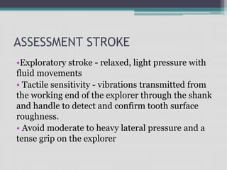 ASSESSMENT STROKE
•Exploratory stroke - relaxed, light pressure with
fluid movements
• Tactile sensitivity - vibrations transmitted from
the working end of the explorer through the shank
and handle to detect and confirm tooth surface
roughness.
• Avoid moderate to heavy lateral pressure and a
tense grip on the explorer
 