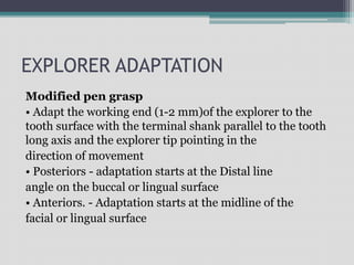 EXPLORER ADAPTATION
Modified pen grasp
• Adapt the working end (1-2 mm)of the explorer to the
tooth surface with the terminal shank parallel to the tooth
long axis and the explorer tip pointing in the
direction of movement
• Posteriors - adaptation starts at the Distal line
angle on the buccal or lingual surface
• Anteriors. - Adaptation starts at the midline of the
facial or lingual surface
 