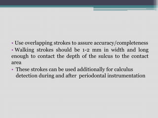 • Use overlapping strokes to assure accuracy/completeness
• Walking strokes should be 1-2 mm in width and long
enough to contact the depth of the sulcus to the contact
area
• These strokes can be used additionally for calculus
detection during and after periodontal instrumentation
 