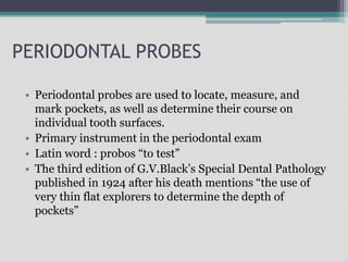 PERIODONTAL PROBES
• Periodontal probes are used to locate, measure, and
mark pockets, as well as determine their course on
individual tooth surfaces.
• Primary instrument in the periodontal exam
• Latin word : probos “to test”
• The third edition of G.V.Black’s Special Dental Pathology
published in 1924 after his death mentions “the use of
very thin flat explorers to determine the depth of
pockets”
 