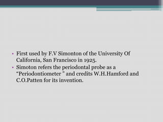 • First used by F.V Simonton of the University Of
California, San Francisco in 1925.
• Simoton refers the periodontal probe as a
“Periodontiometer ” and credits W.H.Hamford and
C.O.Patten for its invention.
 