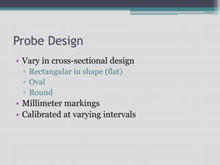 Probe Design
• Vary in cross-sectional design
▫ Rectangular in shape (flat)
▫ Oval
▫ Round
• Millimeter markings
• Calibrated at varying intervals
 