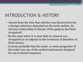 INTRODUCTION & HISTORY
• Almost from the time that calculus was discovered to be
a foreign substance deposited on the tooth surface, its
obvious relationship to disease of the gingivae has been
recognized.
• By the same token it is clear that its removal was
recognized as an adjunct in the treatment of disorders of
these tissues.
• It seems probable that the scaler, or some progenitor of
the scaler was one of the earliest instruments designed
for use in dental treatment.
 