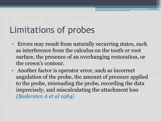 Limitations of probes
• Errors may result from naturally occurring states, such
as interference from the calculus on the tooth or root
surface, the presence of an overhanging restoration, or
the crown’s contour.
• Another factor is operator error, such as incorrect
angulation of the probe, the amount of pressure applied
to the probe, misreading the probe, recording the data
imprecisely, and miscalculating the attachment loss
(Badersten A et al 1984)
 