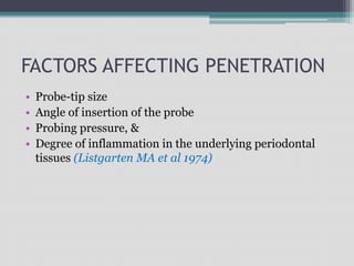 FACTORS AFFECTING PENETRATION
• Probe-tip size
• Angle of insertion of the probe
• Probing pressure, &
• Degree of inflammation in the underlying periodontal
tissues (Listgarten MA et al 1974)
 