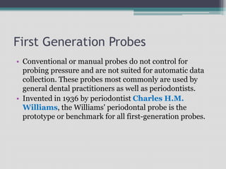 First Generation Probes
• Conventional or manual probes do not control for
probing pressure and are not suited for automatic data
collection. These probes most commonly are used by
general dental practitioners as well as periodontists.
• Invented in 1936 by periodontist Charles H.M.
Williams, the Williams' periodontal probe is the
prototype or benchmark for all first-generation probes.
 