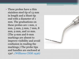 • These probes have a thin
stainless steel tip of 13 mm
in length and a blunt tip
end with a diameter of 1
mm. The graduations on
these probes are 1 mm, 2
mm, 3 mm, 5 mm, 7 mm, 8
mm, 9 mm, and 10 mm.
(The 4-mm and 6-mm
markings are absent to
improve visibility and avoid
confusion in reading the
markings.) The probe tips
and handles are enclosed at
130o. (Williams CHM 1936)
 