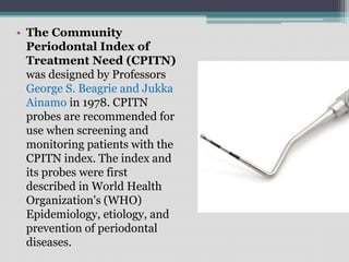 • The Community
Periodontal Index of
Treatment Need (CPITN)
was designed by Professors
George S. Beagrie and Jukka
Ainamo in 1978. CPITN
probes are recommended for
use when screening and
monitoring patients with the
CPITN index. The index and
its probes were first
described in World Health
Organization's (WHO)
Epidemiology, etiology, and
prevention of periodontal
diseases.
 