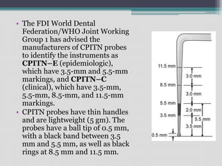 • The FDI World Dental
Federation/WHO Joint Working
Group 1 has advised the
manufacturers of CPITN probes
to identify the instruments as
CPITN–E (epidemiologic),
which have 3.5-mm and 5.5-mm
markings, and CPITN–C
(clinical), which have 3.5-mm,
5.5-mm, 8.5-mm, and 11.5-mm
markings.
• CPITN probes have thin handles
and are lightweight (5 gm). The
probes have a ball tip of 0.5 mm,
with a black band between 3.5
mm and 5.5 mm, as well as black
rings at 8.5 mm and 11.5 mm.
 