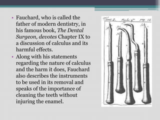 • Fauchard, who is called the
father of modern dentistry, in
his famous book, The Dental
Surgeon, devotes Chapter IX to
a discussion of calculus and its
harmful effects.
• Along with his statements
regarding the nature of calculus
and the harm it does, Fauchard
also describes the instruments
to be used in its removal and
speaks of the importance of
cleaning the teeth without
injuring the enamel.
 