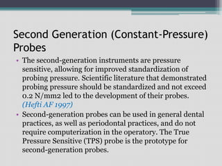 Second Generation (Constant-Pressure)
Probes
• The second-generation instruments are pressure
sensitive, allowing for improved standardization of
probing pressure. Scientific literature that demonstrated
probing pressure should be standardized and not exceed
0.2 N/mm2 led to the development of their probes.
(Hefti AF 1997)
• Second-generation probes can be used in general dental
practices, as well as periodontal practices, and do not
require computerization in the operatory. The True
Pressure Sensitive (TPS) probe is the prototype for
second-generation probes.
 