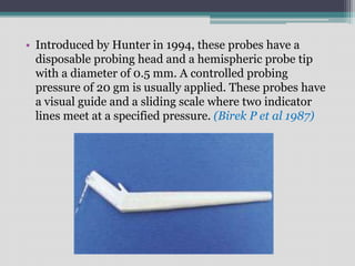 • Introduced by Hunter in 1994, these probes have a
disposable probing head and a hemispheric probe tip
with a diameter of 0.5 mm. A controlled probing
pressure of 20 gm is usually applied. These probes have
a visual guide and a sliding scale where two indicator
lines meet at a specified pressure. (Birek P et al 1987)
 