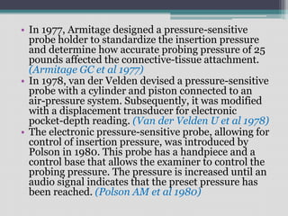 • In 1977, Armitage designed a pressure-sensitive
probe holder to standardize the insertion pressure
and determine how accurate probing pressure of 25
pounds affected the connective-tissue attachment.
(Armitage GC et al 1977)
• In 1978, van der Velden devised a pressure-sensitive
probe with a cylinder and piston connected to an
air-pressure system. Subsequently, it was modified
with a displacement transducer for electronic
pocket-depth reading. (Van der Velden U et al 1978)
• The electronic pressure-sensitive probe, allowing for
control of insertion pressure, was introduced by
Polson in 1980. This probe has a handpiece and a
control base that allows the examiner to control the
probing pressure. The pressure is increased until an
audio signal indicates that the preset pressure has
been reached. (Polson AM et al 1980)
 