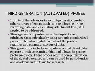 THIRD GENERATION (AUTOMATED) PROBES
• In spite of the advances in second-generation probes,
other sources of errors, such as in reading the probe,
recording data, and calculating attachment level, still
needed to be addressed.
• Third-generation probes were developed to help
minimize these mistakes by using not only standardized
pressure, but also digital readouts of the probes'
readings and computer storage of data.
• This generation includes computer-assisted direct data
capture to reduce examiner bias and allows for greater
probe precision. These probes require computerization
of the dental operatory and can be used by periodontists
and academic institutions for research.
 