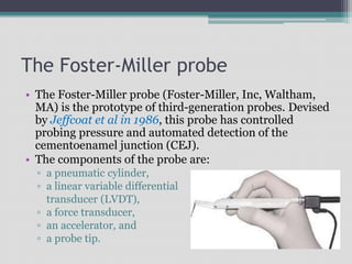 The Foster-Miller probe
• The Foster-Miller probe (Foster-Miller, Inc, Waltham,
MA) is the prototype of third-generation probes. Devised
by Jeffcoat et al in 1986, this probe has controlled
probing pressure and automated detection of the
cementoenamel junction (CEJ).
• The components of the probe are:
▫ a pneumatic cylinder,
▫ a linear variable differential
transducer (LVDT),
▫ a force transducer,
▫ an accelerator, and
▫ a probe tip.
 