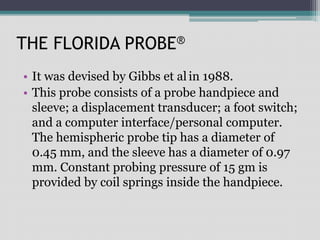 THE FLORIDA PROBE®
• It was devised by Gibbs et al in 1988.
• This probe consists of a probe handpiece and
sleeve; a displacement transducer; a foot switch;
and a computer interface/personal computer.
The hemispheric probe tip has a diameter of
0.45 mm, and the sleeve has a diameter of 0.97
mm. Constant probing pressure of 15 gm is
provided by coil springs inside the handpiece.
 